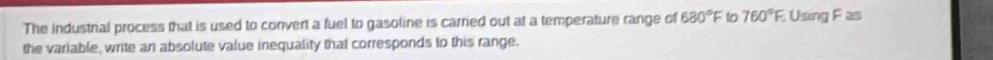 The industrial process that is used to convert a fuel to gasoline is carried out at a temperature range of 680°F 1o 760°F Using F as 
the variable, write an absolute value inequality that corresponds to this range.