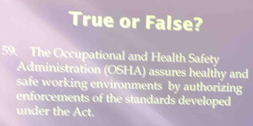 True or False? 
59. The Occupational and Health Safety 
Administration (OSHA) assures healthy and 
safe working environments by authorizing 
enforcements of the standards developed 
under the Act.