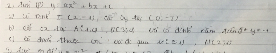 2, tim (P) y=ax^2+bx+c
a) c pink I(2;-1) cài by ta (0;-3)
b) eāi ox tca A(1,0), B(3:0) vú có dink nūm trénd+ y=-1
c) eó dinn thutc cx va do qua M(0:1), N(2:1)
3, tim mdo?