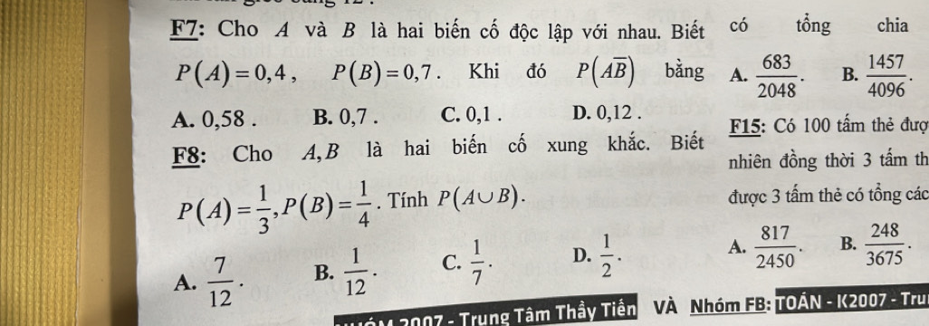 F7: Cho A và B là hai biến cố độc lập với nhau. Biết có tổng chia
P(A)=0,4, P(B)=0,7. Khi đó P(Aoverline B) bằng A.  683/2048 . B.  1457/4096 .
A. 0,58. B. 0, 7. C. 0, 1. D. 0, 12.
F8: Cho A,B là hai biến cố xung khắc. Biết F15: Có 100 tấm thẻ đượ
nhiên đồng thời 3 tấm th
P(A)= 1/3 , P(B)= 1/4 . Tính P(A∪ B). được 3 tấm thẻ có tổng các
A.  7/12 . B.  1/12 . C.  1/7 . D.  1/2 .
A.  817/2450 . B.  248/3675 . 
THớN 2007 - Trung Tâm Thầy Tiền VÀ Nhóm FB: TOÁN - K2007 - Tru