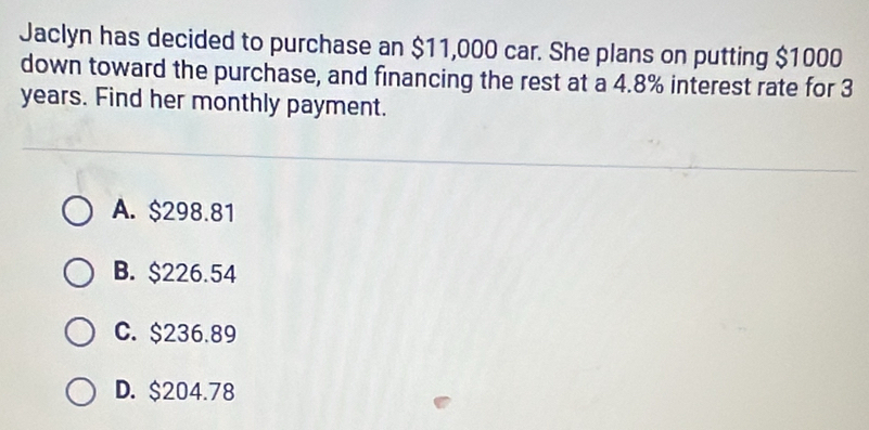 Jaclyn has decided to purchase an $11,000 car. She plans on putting $1000
down toward the purchase, and financing the rest at a 4.8% interest rate for 3
years. Find her monthly payment.
A. $298.81
B. $226.54
C. $236.89
D. $204.78