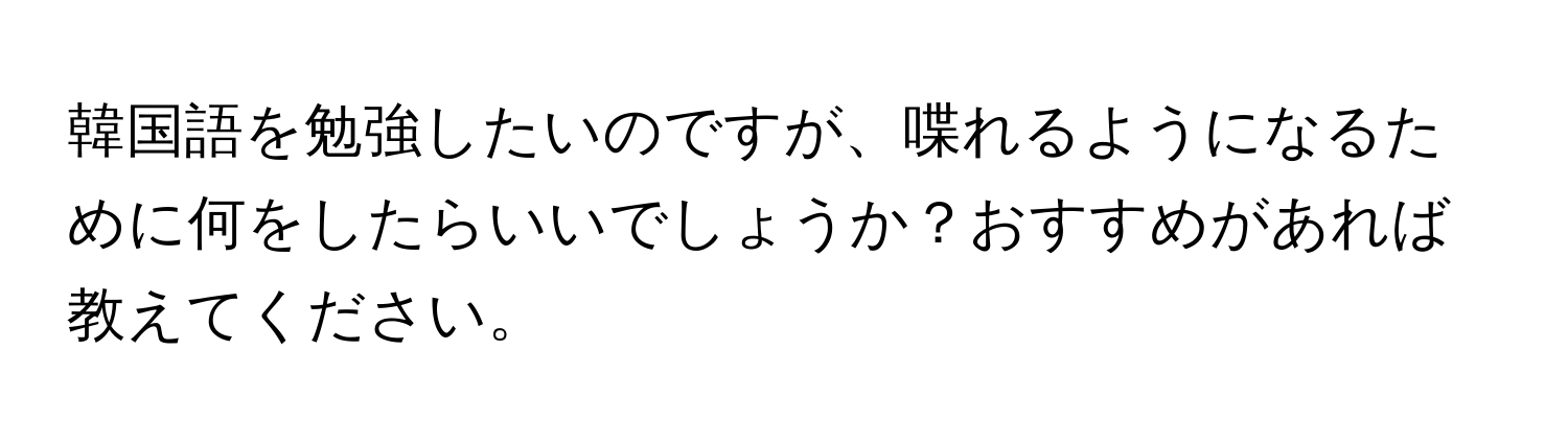 韓国語を勉強したいのですが、喋れるようになるために何をしたらいいでしょうか？おすすめがあれば教えてください。