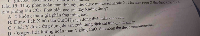 grucose, saccnarose, fructose, ce n u
Câu 19: Thủy phân hoàn toàn tinh bột, thu được monosaccharide X. Lên men rượu X thu được chất Y và
giải phóng khí CO_2. Phát biểu nào sau đây không đúng?
A. X không tham gia phản ứng tráng bạc.
B. Dung dịch X hòa tan Cu(OH) 2 tạo dung dịch màu xanh lam.
C. Chất Y được ứng dụng đề sản xuất dung dịch sát trùng, khử khuẩn.
D. Oxygen hóa không hoàn toàn Y bằng CuO, đun nóng thu được acetaldehyde.