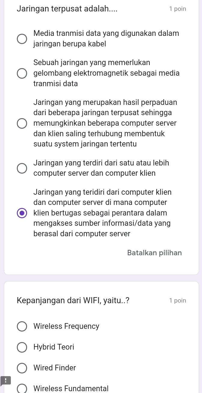 Jaringan terpusat adalah.... 1 poin
Media tranmisi data yang digunakan dalam
jaringan berupa kabel
Sebuah jaringan yang memerlukan
gelombang elektromagnetik sebagai media
tranmisi data
Jaringan yang merupakan hasil perpaduan
dari beberapa jaringan terpusat sehingga
memungkinkan beberapa computer server
dan klien saling terhubung membentuk
suatu system jaringan tertentu
Jaringan yang terdiri dari satu atau lebih
computer server dan computer klien
Jaringan yang teridiri dari computer klien
dan computer server di mana computer
klien bertugas sebagai perantara dalam
mengakses sumber informasi/data yang
berasal dari computer server
Batalkan pilihan
Kepanjangan dari WIFI, yaitu..? 1 poin
Wireless Frequency
Hybrid Teori
Wired Finder
!
Wireless Fundamental