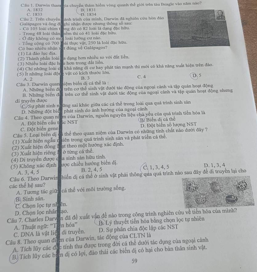 Darwin tham gia chuyến thám hiểm vòng quanh thế giới trên tàu Beagle vào năm nào?
A. 1832 B. 1831
C. 1833 D. 1834
Câu 2. Trên chuyến tành trình của mình, Darwin đã nghiên cứu hòn đả
Galápagos và ông đã ghi nhận được nhưng thông số sau:
- Có 105 loài chim t bng đó có 82 loài là dạng đặc hữu.
- Trong 48 loài thân hểm thị có 41 loài đặc hữu.
Ở đây không có mộ loài lưỡng cư nào.
- Tổng cộng có 700 bài thực vật, 250 là loài đặc hữu.
Có bao nhiêu nhận x et đúng về Galápagos?
(1) Là đảo lục địa.
(2) Thành phần loài a dạng hơn nhiều so với đất liền.
(3) Nhiều loài đặc h u hơn trong đất liền.
(4) Chỉ những loài c khả năng di cư hay phát tán mạnh thì mới có khả năng xuất hiện trên đảo.
(5) Ít những loài độn g vật có kích thước lớn.
A. 2 B. 3 C. 4 D. 5
Câu 3. Darwin quan hiệm biển dị cá thể là :
A. Những biến độ trên cơ thể sinh vật dưới tác động của ngoại cảnh và tập quán hoạt động
B. Những biến độ trên cơ thể sinh vật dưới tác động của ngoại cảnh và tập quán hoạt động nhưng
đi truyền được
CSự phát sinh ngững sai khác giữa các cá thể trong loài qua quá trình sinh sản
D. Những đột biể phát sinh do ảnh hưởng của ngoại cảnh
Câu 4. Theo quan niệm của Darwin, nguồn nguyên liệu chủ yếu của quá trình tiến hóa là

A. Đột biến cấu t c NST B Biến dị cá thể 4
C. Đột biến gene D. Đột biến số lượng NST
Câu 5. Loại biển dị tả thể theo quan niệm của Darwin có những tính chất nào dưới đây ?
(1) Xuất hiện ngẫu n tiên trong quá trình sinh sản và phát triển cá thể.
(2) Xuất hiện đồng 1 at theo một hướng xác định.
(3) Xuất hiện riêng I ở từng cá thể.
(4) Di truyền được c a sinh sản hữu tính.
(5) Không xác định ược chiều hướng biến dị. D. 1, 3, 4
A. 3, 4, 5 B. 2, 4, 5 C、 1, 3, 4, 5
Câu 6. Theo Darwin  biến dị cá thể ở sinh vật phải thông qua quá trình nào sau đây đề di truyền lại cho
các thế hệ sau?
A. Tương tác giữa cá thể với môi trường sống.
B. Sinh sản.
C. Chọn lọc tự nhiên.
D. Chọn lọc nhân ao.
Câu 7. Charles Darw ân đã đề xuất vận đề nào trong công trình nghiên cứu về tiến hóa của mình?
A. Thuật ngữ: “T en hóa” B. Lý thuyết tiến hóa bằng chọn lọc tự nhiên
C. DNA là vật liệ di truyền. D. Sự phân chia độc lập các NST
Cầu 8. Theo quan điểm của Darwin, tác động của CLTN là
A. Tích lũy các đặc tính thu được trong đời cá thể dưới tác dụng của ngoại cảnh
B. Tích lũy các biển dị có lợi, đảo thải các biến dị có hại cho bản thân sinh vật.
59