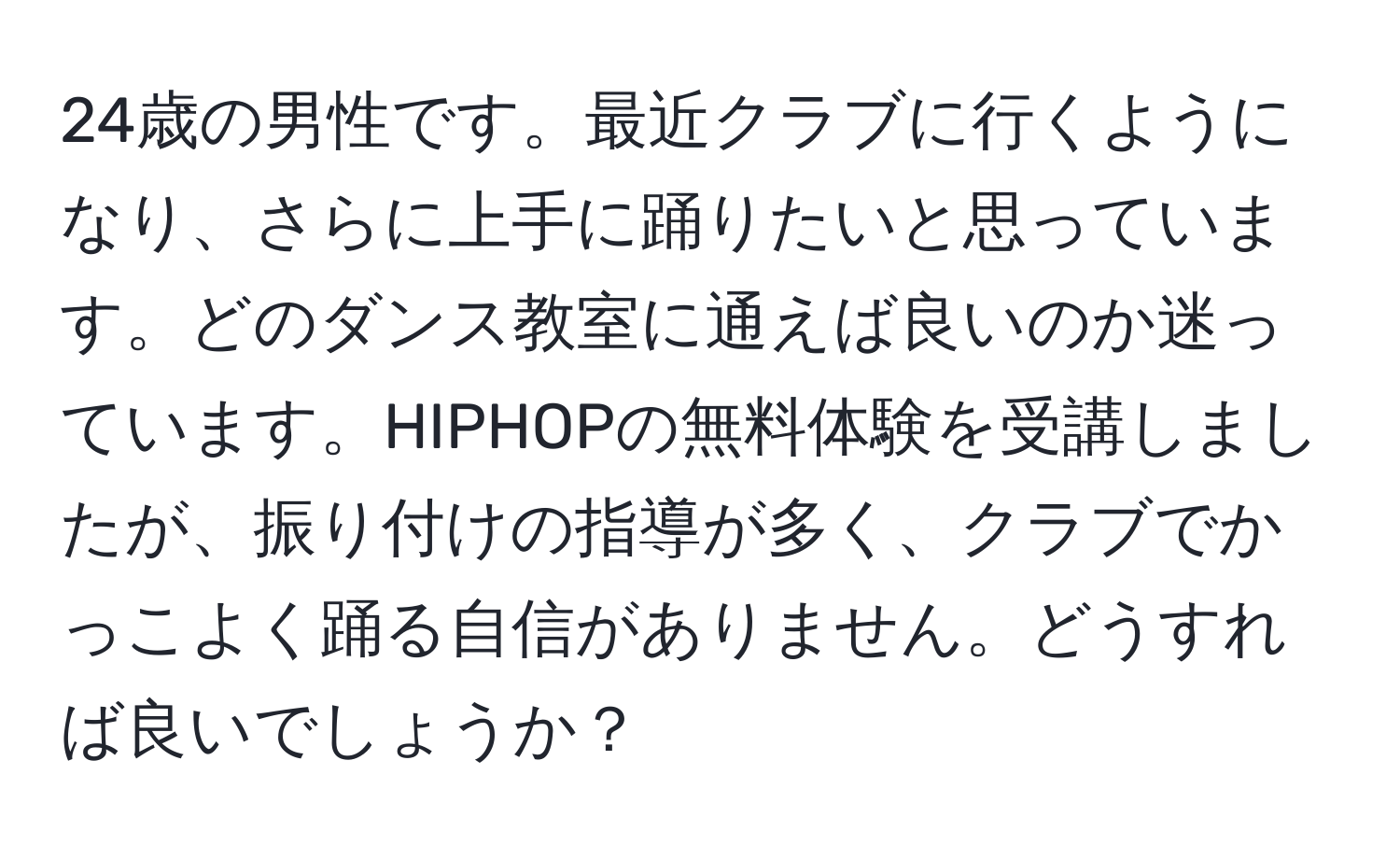 24歳の男性です。最近クラブに行くようになり、さらに上手に踊りたいと思っています。どのダンス教室に通えば良いのか迷っています。HIPHOPの無料体験を受講しましたが、振り付けの指導が多く、クラブでかっこよく踊る自信がありません。どうすれば良いでしょうか？