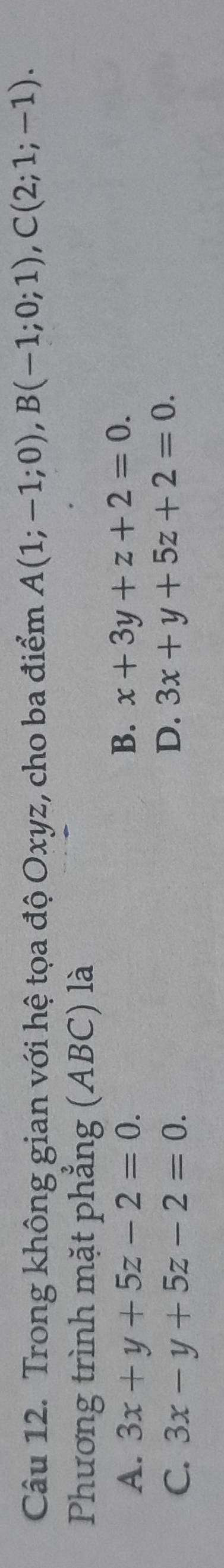 Trong không gian với hệ tọa độ Oxyz, cho ba điểm A(1;-1;0), B(-1;0;1), C(2;1;-1). 
Phương trình mặt phẳng (ABC) là
B.
A. 3x+y+5z-2=0. x+3y+z+2=0.
C. 3x-y+5z-2=0.
D. 3x+y+5z+2=0.