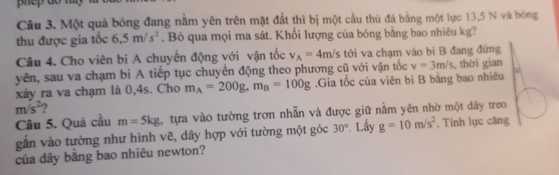 phep do hay 
Câu 3. Một quả bóng đang nằm yên trên mặt đất thì bị một cầu thủ đá bằng một lực 13,5 N và bóng 
thu được gia tốc 6,5m/s^2. Bỏ qua mọi ma sát. Khối lượng của bóng bằng bao nhiêu kg? 
Câu 4. Cho viên bi A chuyển động với vận tốc v_A=4m/s tới va chạm vào bi B đang đứng 
yên, sau va chạm bi A tiếp tục chuyển động theo phương cũ với vận tốc v=3m/s , thời gian 
xảy ra va chạm là 0, 4s. Cho m_A=200g, m_B=100g.Gia tốc của viên bị B bằng bao nhiêu 5)
m/s^2 2 
Câu 5. Quả cầu m=5kg , tựa vào tường trơn nhẫn và được giữ nằm yên nhờ một dây treo 
gắn vào tường như hình vẽ, dây hợp với tường một góc 30°. Lấy g=10m/s^2. Tính lực căng 
của dây băng bao nhiêu newton?