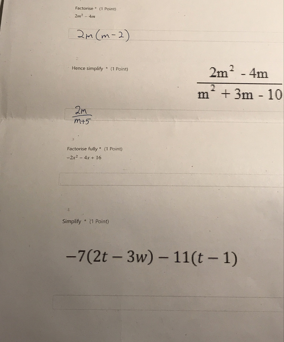 Factorise * (1 Point)
2m^2-4m
2 
Hence simplify * (1 Point)
 (2m^2-4m)/m^2+3m-10 
Factorise fully * (1 Point)
-2x^2-4x+16
4 
Simplify * (1 Point)
-7(2t-3w)-11(t-1)