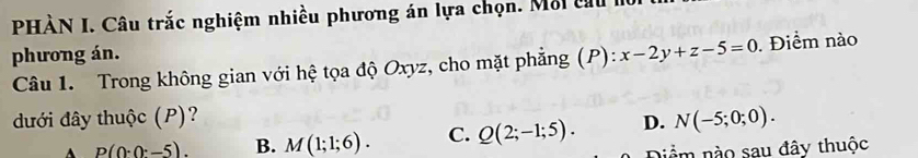 PHÀN I. Câu trắc nghiệm nhiều phương án lựa chọn. Mỗi cu
phương án.
Câu 1. Trong không gian với hệ tọa độ Oxyz, cho mặt phẳng (P): x-2y+z-5=0 Điểm nào
đưới đây thuộc (P)? D. N(-5;0;0).
A p(0· 0· -5). B. M(1;1;6). C. Q(2;-1;5). Diểm nào sau đây thuộc