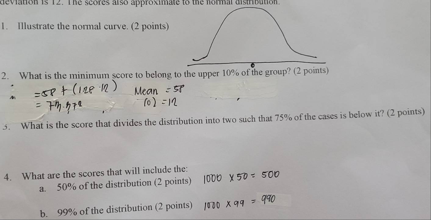 deviation is 12. The scores also approximate to the normal distribution. 
1. Illustrate the normal curve. (2 points) 
2. What is the minimum score to belong to the upper 10% of the group? (2 p 
3. What is the score that divides the distribution into two such that 75% of the cases is below it? (2 points) 
4. What are the scores that will include the: 
a. 50% of the distribution (2 points) 
b. 99% of the distribution (2 points)