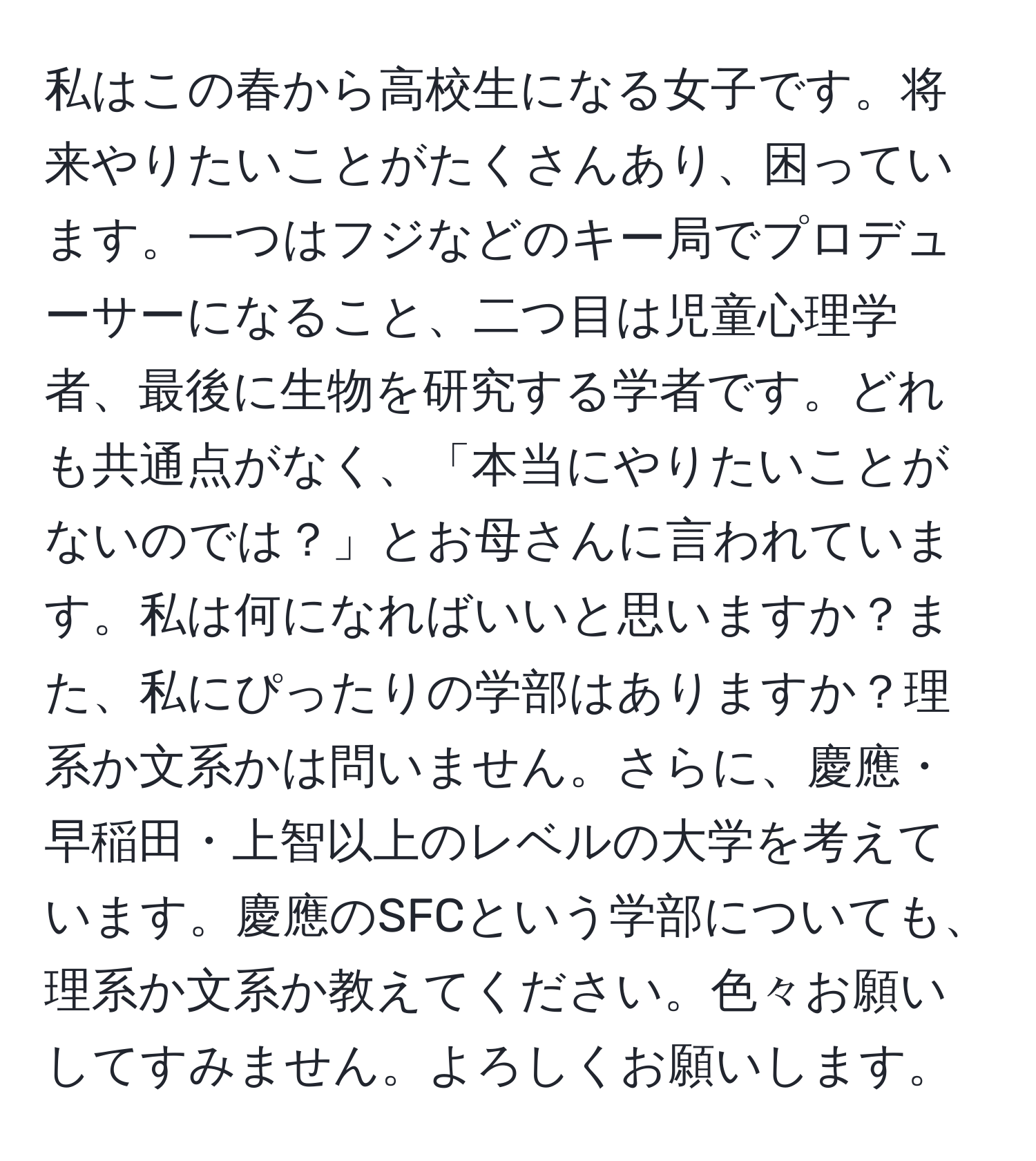 私はこの春から高校生になる女子です。将来やりたいことがたくさんあり、困っています。一つはフジなどのキー局でプロデューサーになること、二つ目は児童心理学者、最後に生物を研究する学者です。どれも共通点がなく、「本当にやりたいことがないのでは？」とお母さんに言われています。私は何になればいいと思いますか？また、私にぴったりの学部はありますか？理系か文系かは問いません。さらに、慶應・早稲田・上智以上のレベルの大学を考えています。慶應のSFCという学部についても、理系か文系か教えてください。色々お願いしてすみません。よろしくお願いします。