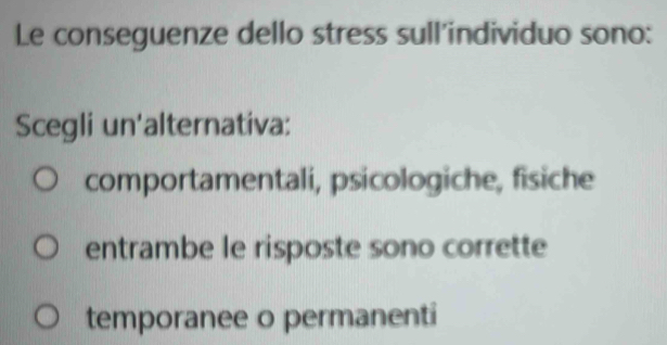 Le conseguenze dello stress sull'individuo sono:
Scegli un'alternativa:
comportamentali, psicologiche, fisiche
entrambe le risposte sono corrette
temporanee o permanenti