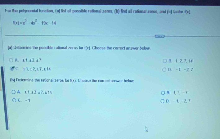 For the polynomial function, (a) list all possible rational zeros, (b) find all rational zeros, and (c) factor f(x).
f(x)=x^3-4x^2-19x-14
(a) Determine the possible rational zeros for f(x) Choose the correct answer below.
A. ±1, ±2, ±7 B. 1, 2, 7, 14
C. ±1, ±2, ±7, ±14 D. -1, -2, 7
(b) Determine the rational zeros for f(x). Choose the correct answer below.
A. ±1, ±2, ±7, ±14 B. 1, 2, - 7
C. -1 D. -1, -2, 7