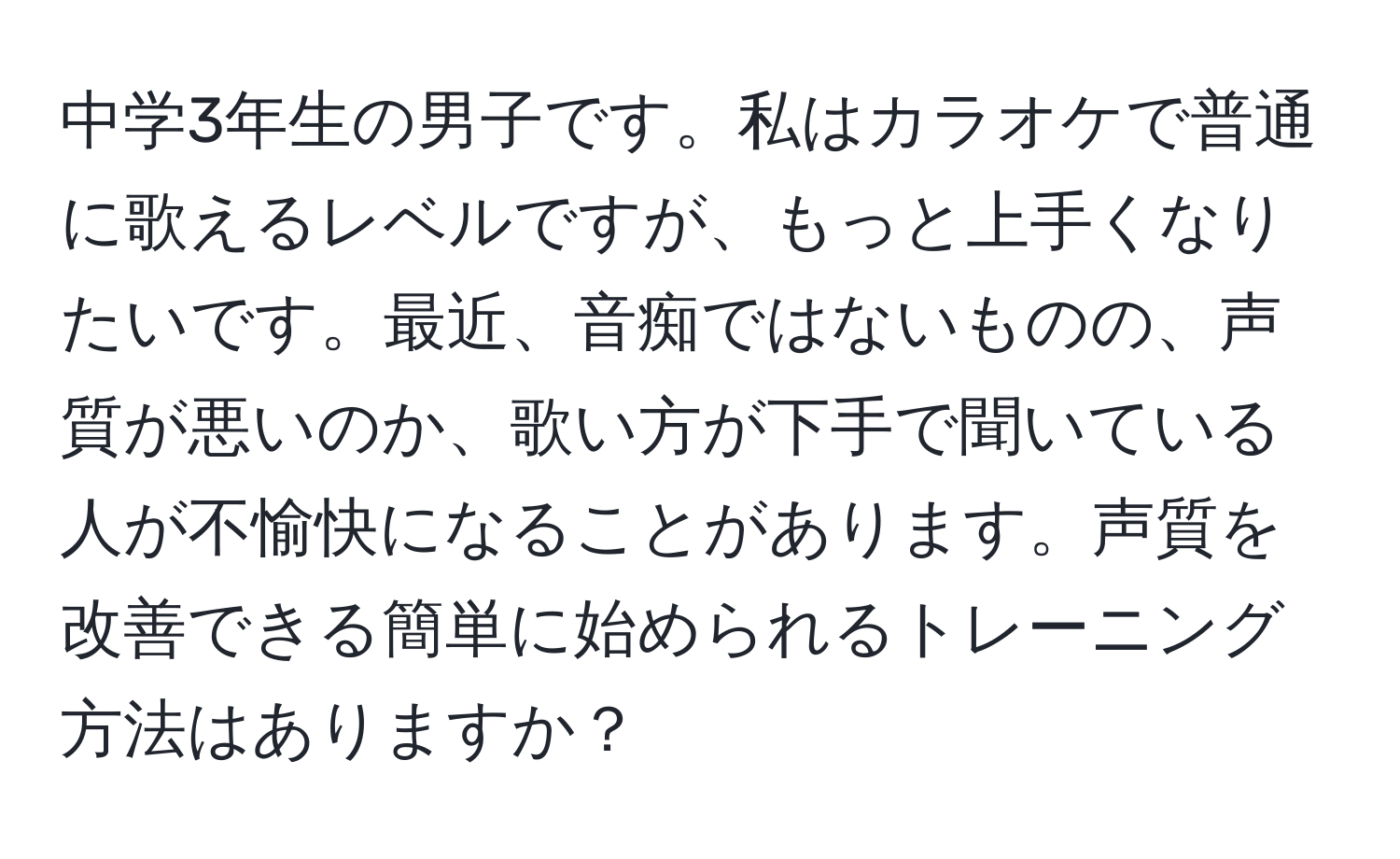 中学3年生の男子です。私はカラオケで普通に歌えるレベルですが、もっと上手くなりたいです。最近、音痴ではないものの、声質が悪いのか、歌い方が下手で聞いている人が不愉快になることがあります。声質を改善できる簡単に始められるトレーニング方法はありますか？