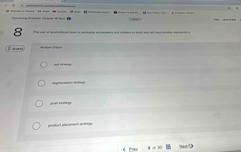 σ getproctoria com/secured#lackdown
Walsome to Chrome M Omall Vaututie Maps MyClateaey Homa Stears TV and Ms... trey 1 intros - Gsw... Proetadar : Chesin 
Proctoring Enabled: Chapter 16 Quiz Saced Maly Savo & tưc
8 The use of promotional tools to persuade wholesalers and retailers to stock and sell merchandise represents a
00:10:04 Multiple Choice
pull strategy.
segmentation strategy.
push strategy.
product placement strategy.
Prev 8 of 30 Next