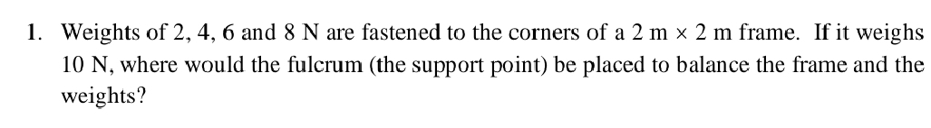 Weights of 2, 4, 6 and 8 N are fastened to the corners of a 2m* 2m frame. If it weighs
10 N, where would the fulcrum (the support point) be placed to balance the frame and the 
weights?