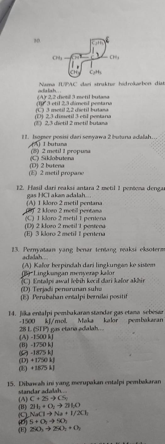 CH_3
CH_3
CH C_2H_5
Nama IUPAC dari struktur hidrokarbon diat
adalah.. .
(A)2,2 dietil 3 metil butana
(B) 3 etil 2,3 dimetil pentana
(C) 3 metil 2,2 dietil butana
(D) 2,3 dimetil 3 etil pentana
(E) 2,3 dietil 2 metil butana
11. Isomer posisi dari senyawa 2 butuna adalah.
(A) 1 butuna
(B) 2 metil 1 propuna
(C) Siklobutena
(D) 2 butena
(E) 2 metil propane
12. Hasil dari reaksi antara 2 metil 1 pentena dengar
gas HCl akan adalah.
(A) 1 kloro 2 metil pentana
(B) 2 kloro 2 metil pentana
(C) 1 kloro 2 metil 1 pentena
(D) 2 kloro 2 metil 1 pentena
(E) 3 kloro 2 metil 1 pentena
13. Pernyataan yang benar tentang reaksi eksoterm
adalah...
(A) Kalor berpindah dari lingkungan ke sistem
(B) Lingkungan menyerap kalor
(C) Entalpi awal lebíh kecil dari kaIor akhir
(D) Terjadi penurunan suhu
(E) Perubahan entalpi bernilai positif
14. Jika entalpi pembakaran standar gas etana sebėsar
-1500 kJ/mol. Maka kalor pembakaran
28 L (STP) gas etana adalah…
(A) -1500 kJ
(B) -1750 kJ
(C) -1875 kJ
(D) +1750 kJ
(E) +1875 kJ
15. Dibawah ini yang merupakan entalpi pembakaran
standar adalah. . .
(A) C+2Sto CS_2
(B) 2H_2+O_2to 2H_2O
(C) NaClto Na+1/2Cl_2
(D) S+O_2to SO_2
(E) 2SO_3to 2SO_2+O_2