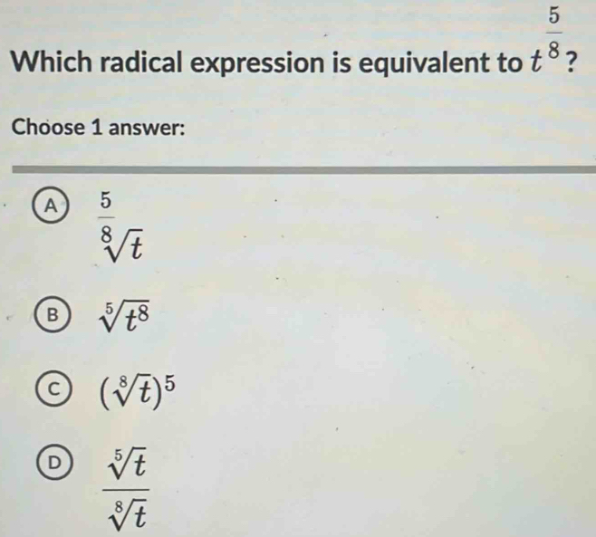 Which radical expression is equivalent to t^(frac 5)8 7
Choose 1 answer:
A  5/8 _sqrt(t)
B sqrt[5](t^8)
C (sqrt[8](t))^5
D  sqrt[5](t)/sqrt[8](t) 