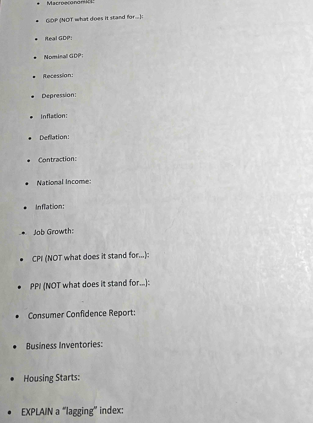 Macroeconomics: 
GDP (NOT what does it stand for...): 
Real GDP: 
Nominal GDP: 
Recession: 
Depression: 
Inflation: 
Deflation: 
Contraction: 
National Income: 
Inflation: 
Job Growth: 
CPI (NOT what does it stand for...): 
PPI (NOT what does it stand for...): 
Consumer Confidence Report: 
Business Inventories: 
Housing Starts: 
EXPLAIN a “lagging” index: