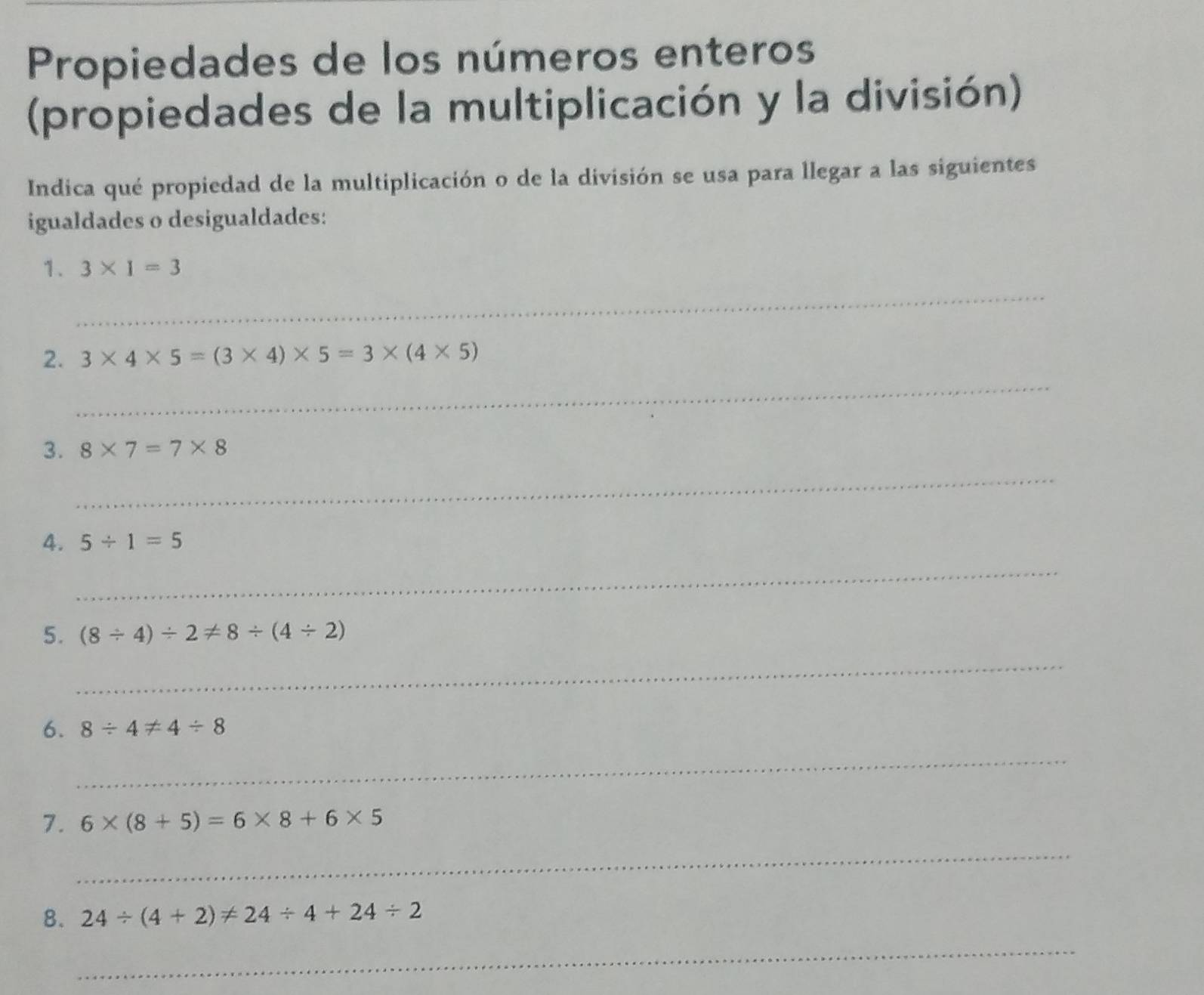 Propiedades de los números enteros 
(propiedades de la multiplicación y la división) 
Indica qué propiedad de la multiplicación o de la división se usa para llegar a las siguientes 
igualdades o desigualdades: 
_ 
1. 3* 1=3
_ 
2. 3* 4* 5=(3* 4)* 5=3* (4* 5)
_ 
3. 8* 7=7* 8
_ 
4. 5/ 1=5
5. (8/ 4)/ 2!= 8/ (4/ 2)
_ 
6. 8/ 4!= 4/ 8
_ 
7. 6* (8+5)=6* 8+6* 5
_ 
8. 24/ (4+2)!= 24/ 4+24/ 2
_