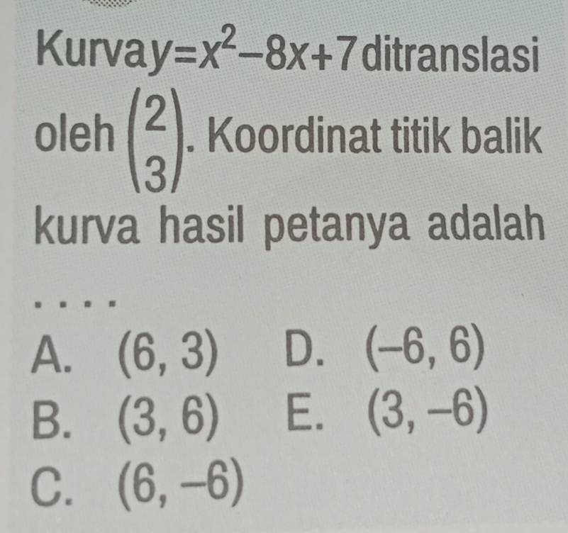 Kurva y=x^2-8x+7 ditranslasi
oleh beginpmatrix 2 3endpmatrix. Koordinat titik balik
kurva hasil petanya adalah
A. (6,3) D. (-6,6)
B. (3,6) E. (3,-6)
C. (6,-6)