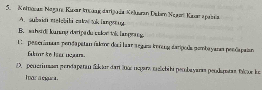 Keluaran Negara Kasar kurang daripada Keluaran Dalam Negeri Kasar apabila
A. subsidi melebihi cukai tak langsung.
B. subsidi kurang daripada cukai tak langsung.
C. penerimaan pendapatan faktor dari luar negara kurang daripada pembayaran pendapatan
faktor ke luar negara.
D. penerimaan pendapatan faktor dari luar negara melebihi pembayaran pendapatan faktor ke
luar negara.