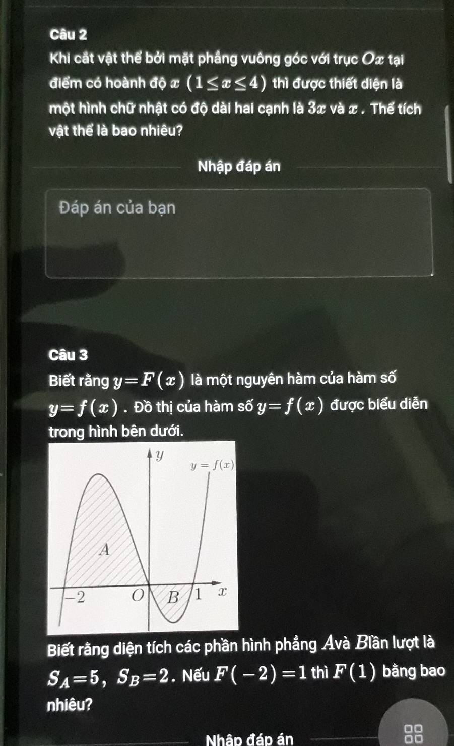 Khi cắt vật thể bởi mặt phẳng vuông góc với trục Ox tại
điểm có hoành độ x (1≤ x≤ 4) thì được thiết diện là
một hình chữ nhật có độ dài hai cạnh là 3x và x . Thể tích
vật thể là bao nhiêu?
Nhập đáp án
Đáp án của bạn
Câu 3
Biết rằng y=F(x) là một nguyên hàm của hàm số
y=f(x). Đồ thị của hàm số y=f(x) được biểu diễn
trong hình bên dưới.
Biết rằng diện tích các phần hình phẳng Avà Biần lượt là
S_A=5,S_B=2. Nếu F(-2)=1 thì F(1) bằng bao
nhiêu?
Nhập đáp án