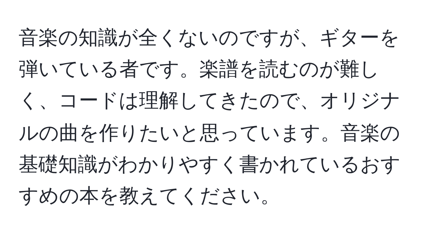 音楽の知識が全くないのですが、ギターを弾いている者です。楽譜を読むのが難しく、コードは理解してきたので、オリジナルの曲を作りたいと思っています。音楽の基礎知識がわかりやすく書かれているおすすめの本を教えてください。