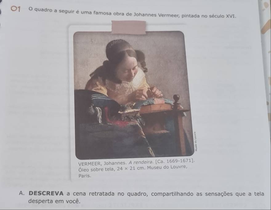 quadro a seguir é uma famosa obra de Johannes Vermeer, pintada no século XVI. 
VERMEER, Johannes. 
Óleo sobre tela, 24* 21cm. Museu do Louvre, 
Paris. 
A. DESCREVA a cena retratada no quadro, compartilhando as sensações que a tela 
desperta em você.