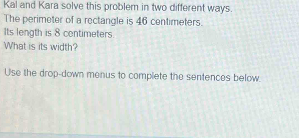 Kal and Kara solve this problem in two different ways. 
The perimeter of a rectangle is 46 centimeters. 
Its length is 8 centimeters. 
What is its width? 
Use the drop-down menus to complete the sentences below.