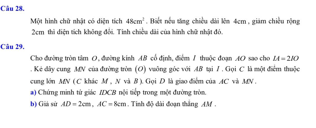 Một hình chữ nhật có diện tích 48cm^2. Biết nếu tăng chiều dài lên 4cm , giảm chiều rộng
2cm thì diện tích không đồi. Tính chiều dài của hình chữ nhật đó. 
Câu 29. 
Cho đường tròn tâm O, đường kính AB cố định, điểm I thuộc đoạn AO sao cho IA=2IO. Kẻ dây cung MN của đường tròn (O) vuông góc với AB tại I . Gọi C là một điểm thuộc 
cung lớn MN ( C khác M , N và B ). Gọi D là giao điểm của AC và MN. 
a) Chứng minh tứ giác IDCB nội tiếp trong một đường tròn. 
b) Giả sử AD=2cm, AC=8cm. Tính độ dài đoạn thắng AM.