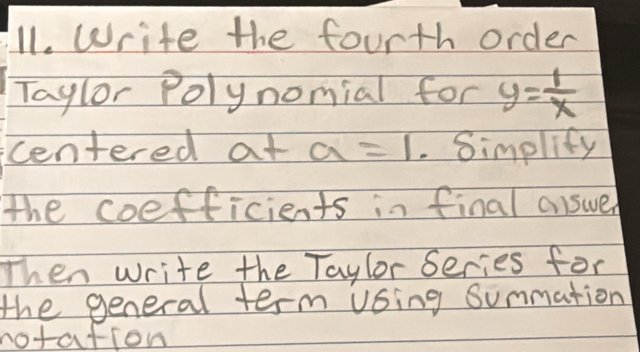 Write the fourth order 
Taylor Polynomial for y= 1/x 
centered at a=1. Simplify 
the coefficients in final answer 
Then write the Taylor Series for 
the general term vsing Summation 
notation