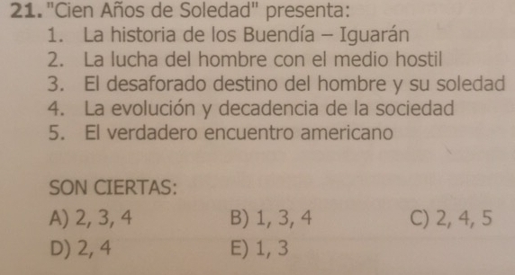 "Cien Años de Soledad" presenta:
1. La historia de los Buendía - Iguarán
2. La lucha del hombre con el medio hostil
3. El desaforado destino del hombre y su soledad
4. La evolución y decadencia de la sociedad
5. El verdadero encuentro americano
SON CIERTAS:
A) 2, 3, 4 B) 1, 3, 4 C) 2, 4, 5
D) 2, 4 E) 1, 3