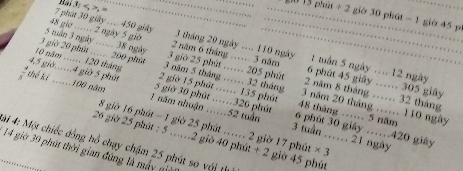 , , =.. …. 15 phút + 2 giờ 30 phút - 1 giờ 45 p 
.
7 phút 30 giây ... 450 giây 3 tháng 20 ngày .... 110 ngày 1 tuần 5 ngày .... 12 ngày 
. … 
....
48 giờ .. 2 ngày 5 giờ 2 năm 6 tháng …… 3 năm 6 phút 45 giây …… 305 giây
5 tuần 3 ngày …… 38 ngày 3 giờ 25 phút …… 205 phút 2 năm 8 tháng …. 32 tháng
3 giờ 20 phút …… 200 phút 3 năm 5 tháng .. 32 tháng 3 năm 20 tháng ..... 110 ngày 
10 năm ...... 120 tháng 2 giờ 15 phút ….. 135 phút 48 tháng ...... 5 năm 
4, 5 giờ.. 4 giờ 5 phút 5 giờ 30 phút …… 320 phút 6 phút 30 giây …… 420 giây 
thế ki . 100 năm 1 năm nhuận ...... 52 tuần 3 tuần …… 21 ngày
8 giờ 16 phút - 1 giờ 25 phút ….. 2 giờ 17 phút × 3
26 giờ 25 phút : 5 …… 2 giờ 40 phút + 2 giờ 45 phút 
ài 4: Một chiếc đồng hồ chạy chậm 25 phút so với th
14 giờ 30 phút thời gian đúng là mấy đ