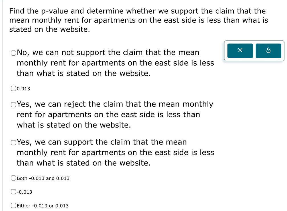 Find the p -value and determine whether we support the claim that the
mean monthly rent for apartments on the east side is less than what is
stated on the website.
No, we can not support the claim that the mean
×
monthly rent for apartments on the east side is less
than what is stated on the website.
0.013
Yes, we can reject the claim that the mean monthly
rent for apartments on the east side is less than
what is stated on the website.
Yes, we can support the claim that the mean
monthly rent for apartments on the east side is less
than what is stated on the website.
Both -0.013 and 0.013
-0.013
Either -0.013 or 0.013