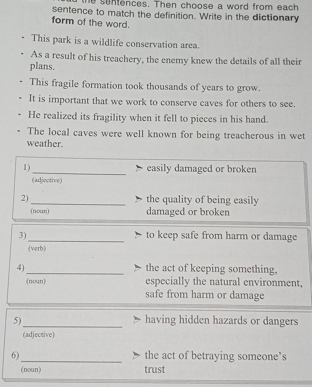 the sentences. Then choose a word from each 
sentence to match the definition. Write in the dictionary 
form of the word. 
This park is a wildlife conservation area. 
As a result of his treachery, the enemy knew the details of all their 
plans. 
This fragile formation took thousands of years to grow. 
It is important that we work to conserve caves for others to see. 
He realized its fragility when it fell to pieces in his hand. 
The local caves were well known for being treacherous in wet 
weather. 
1) _easily damaged or broken 
(adjective) 
2)_ the quality of being easily 
(noun) damaged or broken 
3)_ to keep safe from harm or damage 
(verb) 
4)_ the act of keeping something, 
(noun) especially the natural environment, 
safe from harm or damage 
5) _having hidden hazards or dangers 
(adjective) 
6)_ the act of betraying someone’s 
(noun) trust