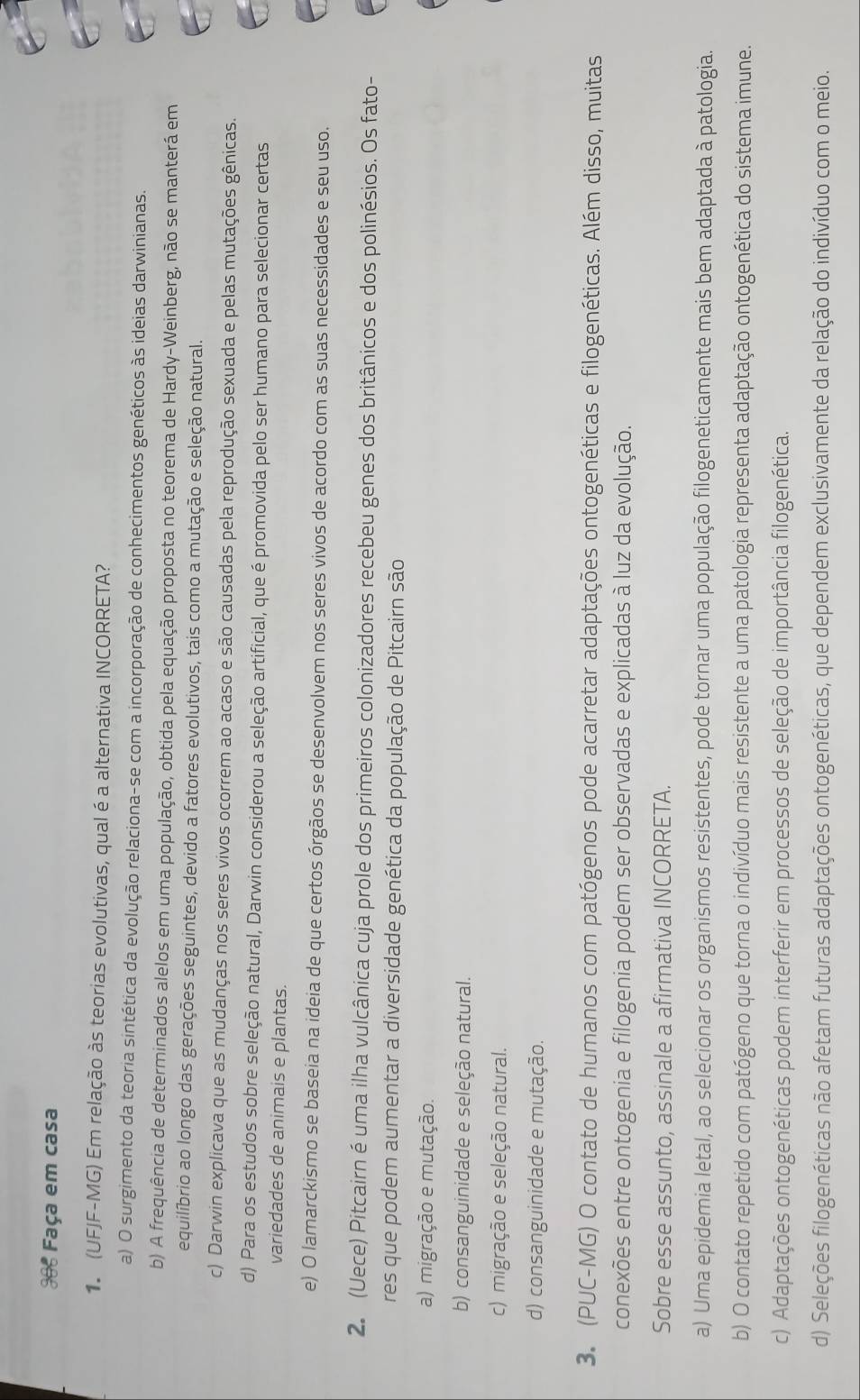 Faça em casa
1 (UFJF-MG) Em relação às teorias evolutivas, qual é a alternativa INCORRETA?
a) O surgimento da teoria sintética da evolução relaciona-se com a incorporação de conhecimentos genéticos às ideias darwinianas.
b) A frequência de determinados alelos em uma população, obtida pela equação proposta no teorema de Hardy-Weinberg, não se manterá em
equilíbrio ao longo das gerações seguintes, devido a fatores evolutivos, tais como a mutação e seleção natural.
c) Darwin explicava que as mudanças nos seres vivos ocorrem ao acaso e são causadas pela reprodução sexuada e pelas mutações gênicas.
d) Para os estudos sobre seleção natural, Darwin considerou a seleção artificial, que é promovida pelo ser humano para selecionar certas
variedades de animais e plantas.
e) O lamarckismo se baseia na ideia de que certos órgãos se desenvolvem nos seres vivos de acordo com as suas necessidades e seu uso.
2. (Uece) Pitcairn é uma ilha vulcânica cuja prole dos primeiros colonizadores recebeu genes dos britânicos e dos polinésios. Os fato-
res que podem aumentar a diversidade genética da população de Pitcairn são
a) migração e mutação.
b) consanguinidade e seleção natural.
c) migração e seleção natural.
d) consanguinidade e mutação.
3. (PUC-MG) O contato de humanos com patógenos pode acarretar adaptações ontogenéticas e filogenéticas. Além disso, muitas
conexões entre ontogenia e filogenia podem ser observadas e explicadas à luz da evolução.
Sobre esse assunto, assinale a afirmativa INCORRETA.
a) Uma epidemia letal, ao selecionar os organismos resistentes, pode tornar uma população filogeneticamente mais bem adaptada à patologia.
b) O contato repetido com patógeno que torna o indivíduo mais resistente a uma patologia representa adaptação ontogenética do sistema imune.
c) Adaptações ontogenéticas podem interferir em processos de seleção de importância filogenética.
d) Seleções filogenéticas não afetam futuras adaptações ontogenéticas, que dependem exclusivamente da relação do indivíduo com o meio.