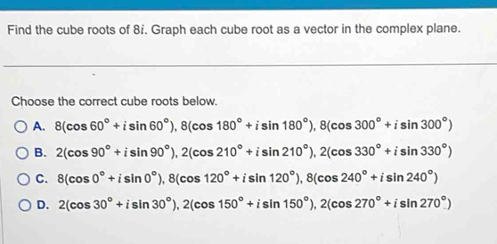 Find the cube roots of 8'. Graph each cube root as a vector in the complex plane.
Choose the correct cube roots below.
A. 8(cos 60°+isin 60°), 8(cos 180°+isin 180°), 8(cos 300°+isin 300°)
B. 2(cos 90°+isin 90°), 2(cos 210°+isin 210°), 2(cos 330°+isin 330°)
C. 8(cos 0°+isin 0°), 8(cos 120°+isin 120°), 8(cos 240°+isin 240°)
D. 2(cos 30°+isin 30°), 2(cos 150°+isin 150°), 2(cos 270°+isin 270°)