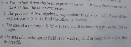 (9p-3q)
a) The product of two algebraic expressions is 4x^2-9. If one of the expressions is
(2x+3) , find the other expression. 
b) The product of two algebraic expressions is (x^2-4x-32). If one of the 
expressions is (x+4) , find the other expression. 
c) The area of a rectangle is (x^2-16)s sq. cm. If its breadth is (x-4)cm , find its 
length. 
d) The area of a rectangular field is (a^2-25)s q. m. If its length is (a+5)m , find 
its breadth.