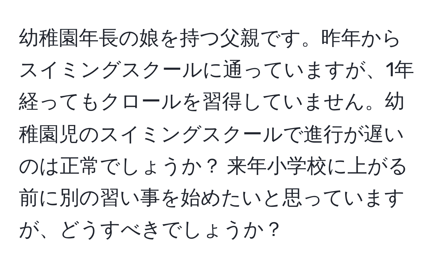 幼稚園年長の娘を持つ父親です。昨年からスイミングスクールに通っていますが、1年経ってもクロールを習得していません。幼稚園児のスイミングスクールで進行が遅いのは正常でしょうか？ 来年小学校に上がる前に別の習い事を始めたいと思っていますが、どうすべきでしょうか？