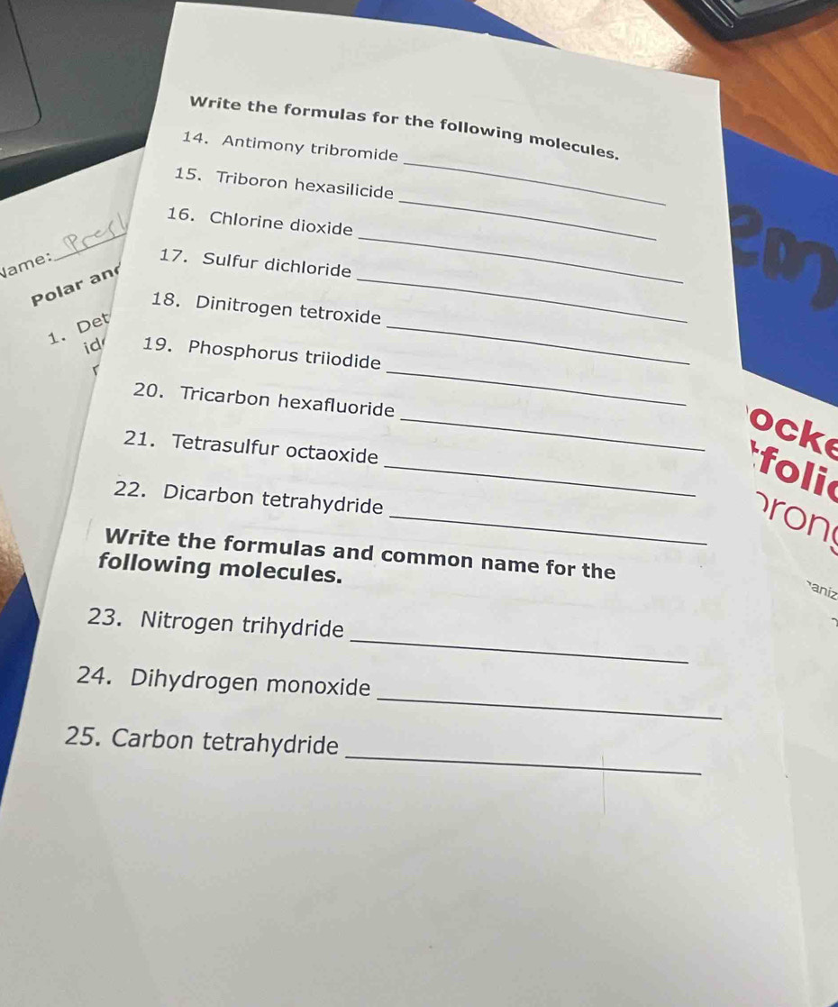 Write the formulas for the following molecules. 
14. Antimony tribromide 
15. Triboron hexasilicide 
_ 
_ 
16. Chlorine dioxide 
_ 
Name: 17. Sulfur dichloride 
Polar an 
_ 
_ 
18. Dinitrogen tetroxide 
1. Det 
id 19. Phosphorus triiodide 
r 
20. Tricarbon hexafluoride 
_ 
_ocke 
21. Tetrasulfur octaoxide 
_ foli 
22. Dicarbon tetrahydride 
_ron 
Write the formulas and common name for the 
following molecules. 
aniz 
_ 
23. Nitrogen trihydride 
_ 
24. Dihydrogen monoxide 
_ 
25. Carbon tetrahydride