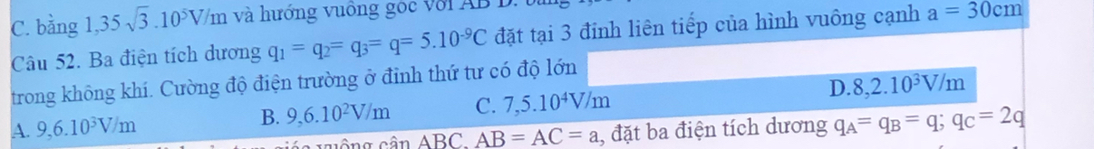 C. bằng a 1,35sqrt(3).10^5V/m và hướng vuông goc với AB B.
Câu 52. Ba điện tích dương q_1=q_2=q_3=q=5.10^(-9)C đặt tại 3 đỉnh liên tiếp của hình vuông cạnh a=30cm
trong không khí. Cường độ điện trường ở đỉnh thứ tư có độ lớn
A. 9,6.10^3V/m
B. 9, 6.10^2V/m C. 7,5.10^4V/m D. 8, 2.10^3V/m
sin ABC. AB=AC=a , đặt ba điện tích dương q_A=q_B=q; q_C=2q