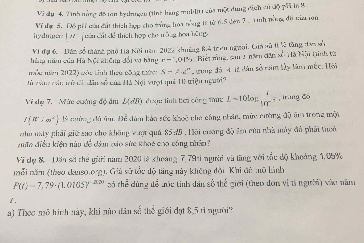 Ví dụ 4. Tính nồng độ ion hydrogen (tính bằng mol/lít) của một dung dịch có độ pH là 8 .
Ví dụ 5. Độ pH của đất thích hợp cho trồng hoa hồng là từ 6,5 đến 7 . Tính nồng độ của ion
hydrogen [H^+] của đất để thích hợp cho trồng hoa hồng.
Ví dụ 6. Dân số thành phố Hà Nội năm 2022 khoảng 8,4 triệu người. Giả sử tỉ lệ tăng dân số
hàng năm của Hà Nội không đổi và bằng r=1,04%. Biết rằng, sau 7 năm dân số Hà Nội (tính từ
mốc năm 2022) ước tính theo công thức: S=A· e^n , trong đó A là dân số năm lấy làm mốc. Hỏi
từ năm nào trở đi, dân số của Hà Nội vượt quá 10 triệu người?
Ví dụ 7. Mức cường độ âm L(dB) được tính bởi công thức L=10log  I/10^(-12)  , trong đó
I(W/m^2) là cường độ âm. Để đảm bảo sức khoẻ cho công nhân, mức cường độ âm trong một
nhà máy phải giữ sao cho không vượt quá 85 dB . Hỏi cường độ âm của nhà máy đó phải thoả
mãn điều kiện nào để đảm bảo sức khoẻ cho công nhân?
Ví dụ 8. Dân số thế giới năm 2020 là khoảng 7,79ti người và tăng với tốc độ khoảng 1,05%
mỗi năm (theo danso.org). Giả sử tốc độ tăng này không đổi. Khi đó mô hình
P(t)=7,79· (1,0105)^t-2020 có thể dùng để ước tính dân số thế giới (theo đơn vị tỉ người) vào năm
t.
a) Theo mô hình này, khi nào dân số thế giới đạt 8,5 tỉ người?