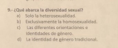 9.- ¿ Qué abarca la diversidad sexual? a) Solo la heterosexualidad.
b) Exclusivamente la homosexualidad. c) Las diferentes orientaciones e
d La identidad de género tradicional Identidades de género.