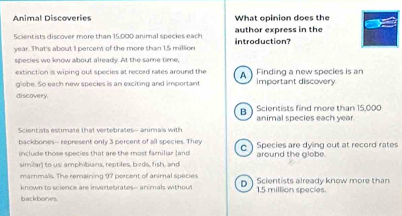 Animal Discoveries What opinion does the
Scientists discover more than 15,000 animal species each introduction? author express in the
year. That's about I percent of the more than 1.5 million
species we know about already. At the same time,
extinction is wiping out species at record rates around the A Finding a new species is an
globe. So each new species is an exciting and important important discovery
discovery.
B Scientists find more than 15,000
animal species each year
Scientists estimate that vertebrates—- animals with
backbones-- represent only 3 percent of all species. They c) Species are dying out at record rates
include those species that are the most familiar (and around the globe
similar) to us: amphibians, reptiles, birds, fish, and
marnmals. The remaining 97 percent of animal species
known to science are invertebrates-- animals without D Scientists already know more than
1.5 million species.
backbones.