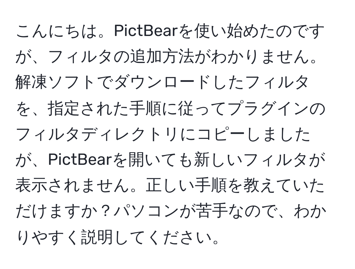 こんにちは。PictBearを使い始めたのですが、フィルタの追加方法がわかりません。解凍ソフトでダウンロードしたフィルタを、指定された手順に従ってプラグインのフィルタディレクトリにコピーしましたが、PictBearを開いても新しいフィルタが表示されません。正しい手順を教えていただけますか？パソコンが苦手なので、わかりやすく説明してください。