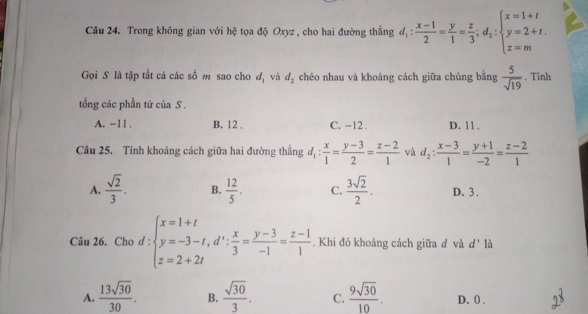 Trong không gian với hệ tọa độ Oxyz , cho hai đường thắng d_1: (x-1)/2 = y/1 = z/3 ;d_2:beginarrayl x=1+t y=2+t. z=mendarray.
Gọi S là tập tất cả các số m sao cho d_1 và d_2 chéo nhau và khoảng cách giữa chúng bằng  5/sqrt(19) . Tính
tổng các phần tử của S .
A. -11. B. 12. C. -12. D. 11 .
Câu 25. Tính khoảng cách giữa hai đường thẳng d_1: x/1 = (y-3)/2 = (z-2)/1  và d_2: (x-3)/1 = (y+1)/-2 = (z-2)/1 
B.
C.
A.  sqrt(2)/3 .  12/5 .  3sqrt(2)/2 . D. 3 .
Câu 26. Cho d:beginarrayl x=1+t y=-3-t, d∵  x/3 = (y-3)/-1 = (z-1)/1  z=2+2tendarray.. Khi đó khoảng cách giữa đ và d' là
B.
C.
A.  13sqrt(30)/30 .  sqrt(30)/3 .  9sqrt(30)/10 . D. 0.