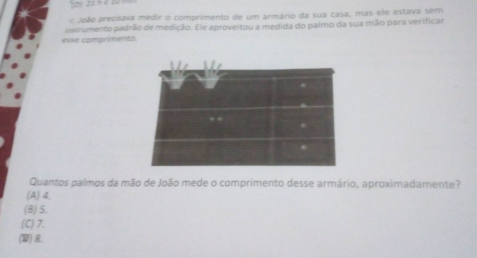 '(D 21 n é 10 m
João precisava medir o comprimento de um armário da sua casa, mas ele estava sem
Instrumento padrão de medição. Ele aproveitou a medida do palmo da sua mão para verificar
esse comprimento.
Quantos palmos da mão de João mede o comprimento desse armário, aproximadamente?
(A) 4.
(B) 5.
(C) 7.
(D) 8.