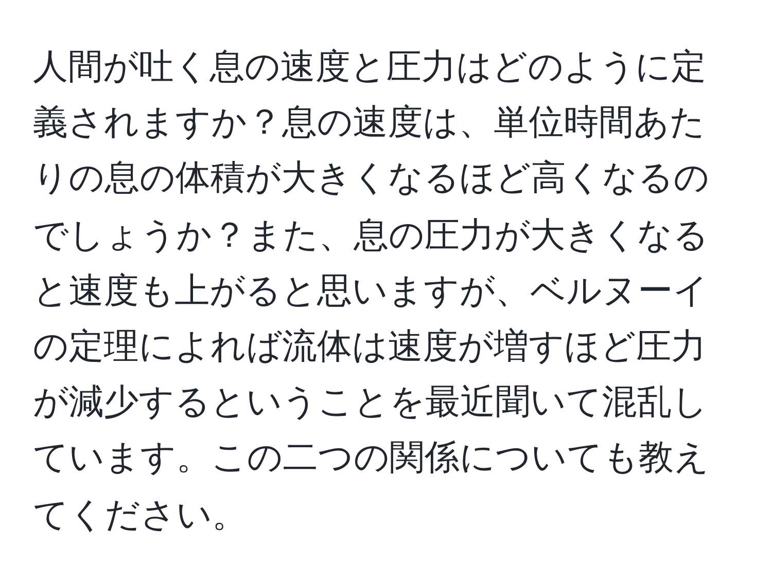 人間が吐く息の速度と圧力はどのように定義されますか？息の速度は、単位時間あたりの息の体積が大きくなるほど高くなるのでしょうか？また、息の圧力が大きくなると速度も上がると思いますが、ベルヌーイの定理によれば流体は速度が増すほど圧力が減少するということを最近聞いて混乱しています。この二つの関係についても教えてください。